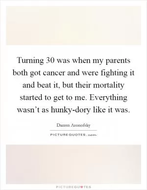Turning 30 was when my parents both got cancer and were fighting it and beat it, but their mortality started to get to me. Everything wasn’t as hunky-dory like it was Picture Quote #1