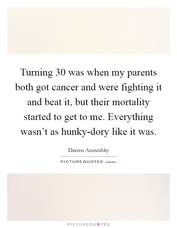 Turning 30 was when my parents both got cancer and were fighting it and beat it, but their mortality started to get to me. Everything wasn't as hunky-dory like it was. Picture Quote #1