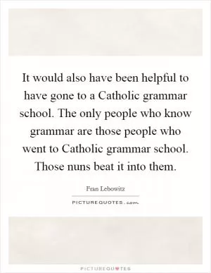 It would also have been helpful to have gone to a Catholic grammar school. The only people who know grammar are those people who went to Catholic grammar school. Those nuns beat it into them Picture Quote #1
