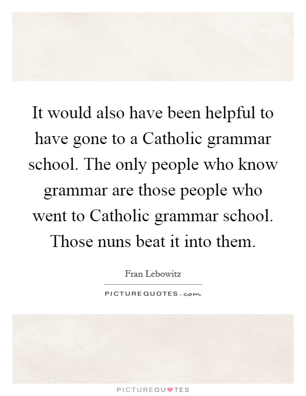 It would also have been helpful to have gone to a Catholic grammar school. The only people who know grammar are those people who went to Catholic grammar school. Those nuns beat it into them. Picture Quote #1
