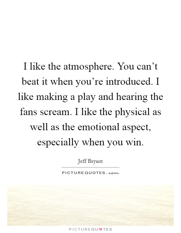 I like the atmosphere. You can't beat it when you're introduced. I like making a play and hearing the fans scream. I like the physical as well as the emotional aspect, especially when you win. Picture Quote #1