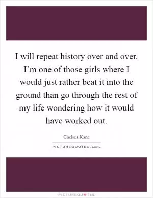 I will repeat history over and over. I’m one of those girls where I would just rather beat it into the ground than go through the rest of my life wondering how it would have worked out Picture Quote #1
