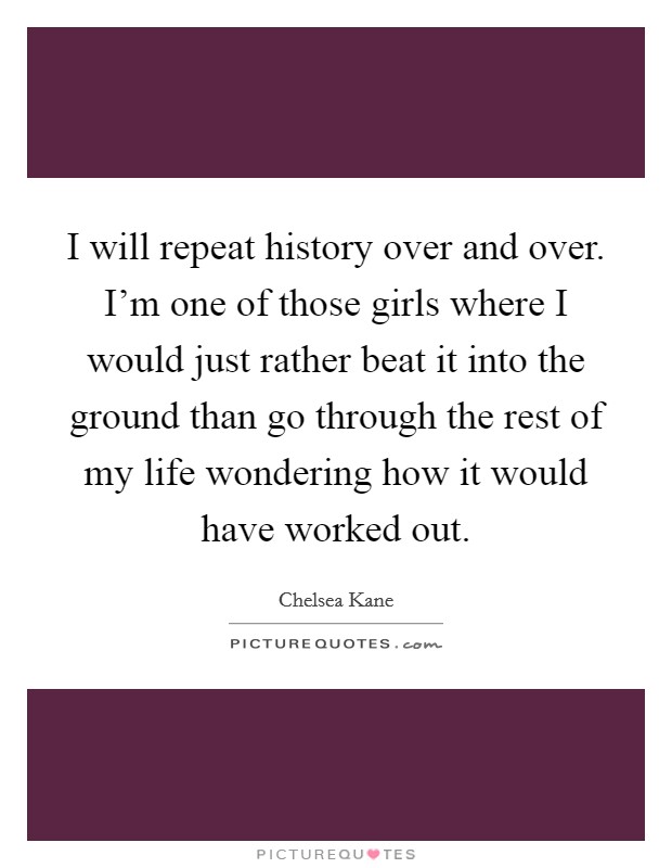 I will repeat history over and over. I'm one of those girls where I would just rather beat it into the ground than go through the rest of my life wondering how it would have worked out. Picture Quote #1