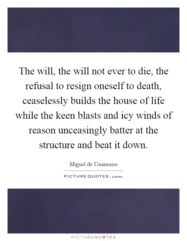 The will, the will not ever to die, the refusal to resign oneself to death, ceaselessly builds the house of life while the keen blasts and icy winds of reason unceasingly batter at the structure and beat it down. Picture Quote #1