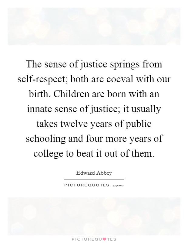The sense of justice springs from self-respect; both are coeval with our birth. Children are born with an innate sense of justice; it usually takes twelve years of public schooling and four more years of college to beat it out of them. Picture Quote #1