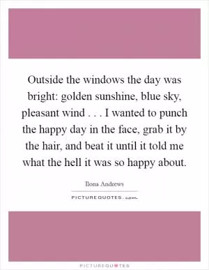 Outside the windows the day was bright: golden sunshine, blue sky, pleasant wind . . . I wanted to punch the happy day in the face, grab it by the hair, and beat it until it told me what the hell it was so happy about Picture Quote #1
