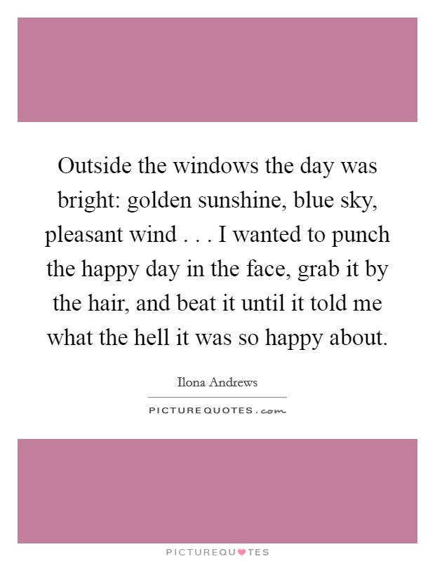 Outside the windows the day was bright: golden sunshine, blue sky, pleasant wind . . . I wanted to punch the happy day in the face, grab it by the hair, and beat it until it told me what the hell it was so happy about. Picture Quote #1