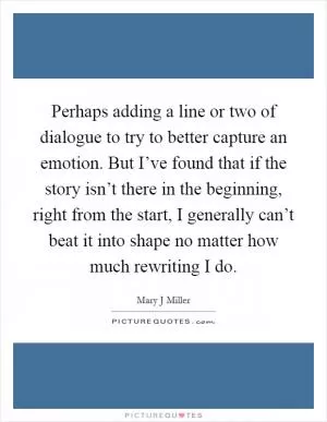 Perhaps adding a line or two of dialogue to try to better capture an emotion. But I’ve found that if the story isn’t there in the beginning, right from the start, I generally can’t beat it into shape no matter how much rewriting I do Picture Quote #1