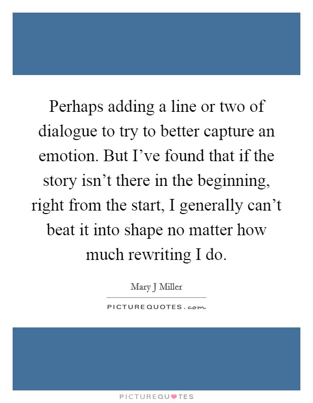 Perhaps adding a line or two of dialogue to try to better capture an emotion. But I've found that if the story isn't there in the beginning, right from the start, I generally can't beat it into shape no matter how much rewriting I do. Picture Quote #1