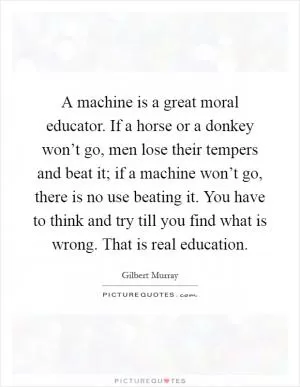 A machine is a great moral educator. If a horse or a donkey won’t go, men lose their tempers and beat it; if a machine won’t go, there is no use beating it. You have to think and try till you find what is wrong. That is real education Picture Quote #1