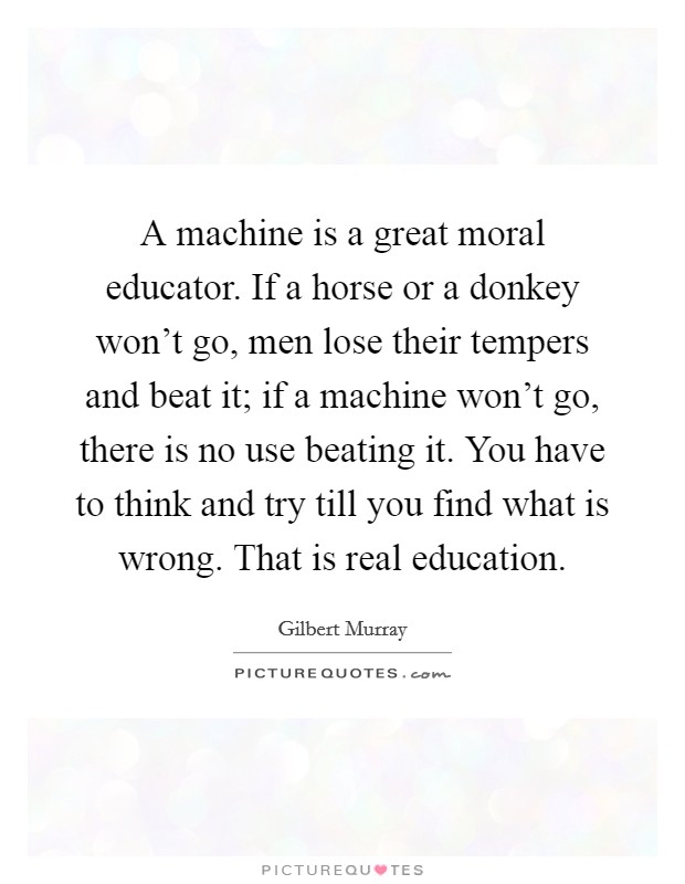 A machine is a great moral educator. If a horse or a donkey won't go, men lose their tempers and beat it; if a machine won't go, there is no use beating it. You have to think and try till you find what is wrong. That is real education. Picture Quote #1