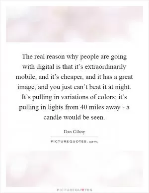 The real reason why people are going with digital is that it’s extraordinarily mobile, and it’s cheaper, and it has a great image, and you just can’t beat it at night. It’s pulling in variations of colors; it’s pulling in lights from 40 miles away - a candle would be seen Picture Quote #1