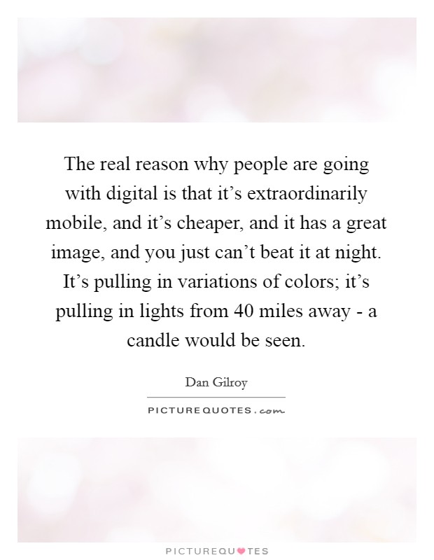 The real reason why people are going with digital is that it's extraordinarily mobile, and it's cheaper, and it has a great image, and you just can't beat it at night. It's pulling in variations of colors; it's pulling in lights from 40 miles away - a candle would be seen. Picture Quote #1