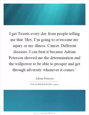 I get Tweets every day from people telling me that ‘Hey, I’m going to overcome my injury or my illness. Cancer. Different diseases. I can beat it because Adrian Peterson showed me the determination and the willpower to be able to prosper and get through adversity whenever it comes.’ Picture Quote #1
