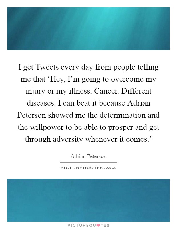 I get Tweets every day from people telling me that ‘Hey, I'm going to overcome my injury or my illness. Cancer. Different diseases. I can beat it because Adrian Peterson showed me the determination and the willpower to be able to prosper and get through adversity whenever it comes.' Picture Quote #1