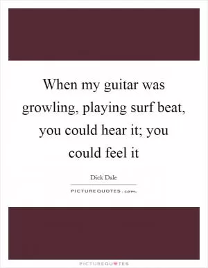 When my guitar was growling, playing surf beat, you could hear it; you could feel it Picture Quote #1