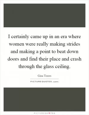 I certainly came up in an era where women were really making strides and making a point to beat down doors and find their place and crash through the glass ceiling Picture Quote #1