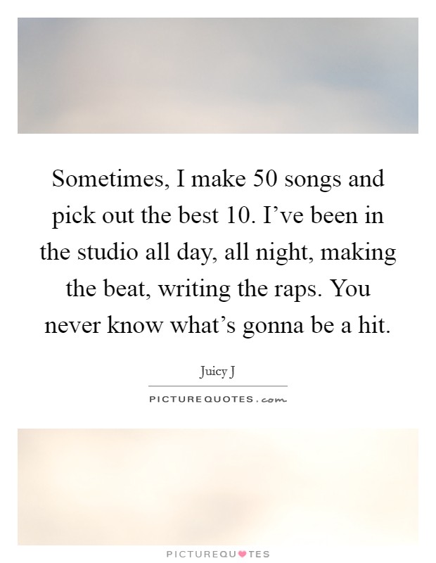 Sometimes, I make 50 songs and pick out the best 10. I've been in the studio all day, all night, making the beat, writing the raps. You never know what's gonna be a hit. Picture Quote #1