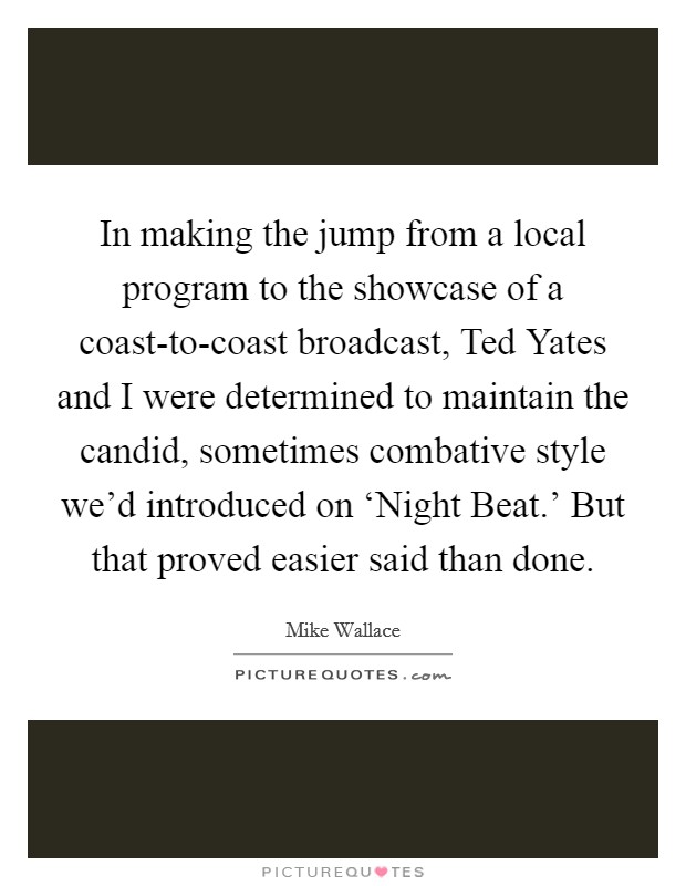 In making the jump from a local program to the showcase of a coast-to-coast broadcast, Ted Yates and I were determined to maintain the candid, sometimes combative style we'd introduced on ‘Night Beat.' But that proved easier said than done. Picture Quote #1