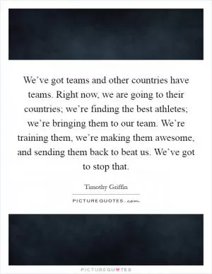 We’ve got teams and other countries have teams. Right now, we are going to their countries; we’re finding the best athletes; we’re bringing them to our team. We’re training them, we’re making them awesome, and sending them back to beat us. We’ve got to stop that Picture Quote #1