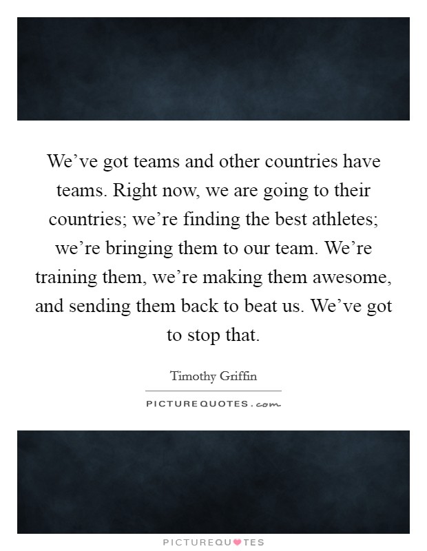 We've got teams and other countries have teams. Right now, we are going to their countries; we're finding the best athletes; we're bringing them to our team. We're training them, we're making them awesome, and sending them back to beat us. We've got to stop that. Picture Quote #1