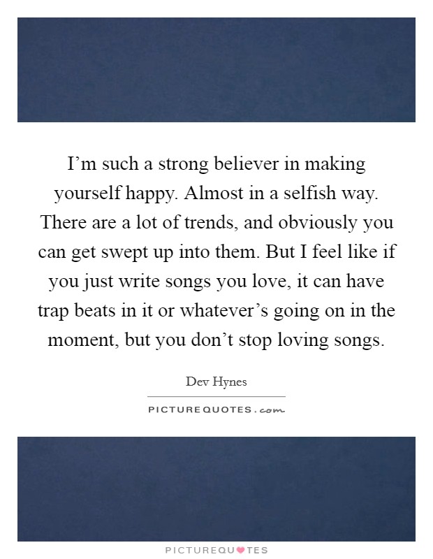 I'm such a strong believer in making yourself happy. Almost in a selfish way. There are a lot of trends, and obviously you can get swept up into them. But I feel like if you just write songs you love, it can have trap beats in it or whatever's going on in the moment, but you don't stop loving songs. Picture Quote #1