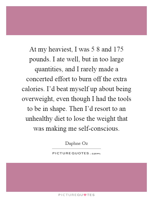 At my heaviest, I was 5 8 and 175 pounds. I ate well, but in too large quantities, and I rarely made a concerted effort to burn off the extra calories. I'd beat myself up about being overweight, even though I had the tools to be in shape. Then I'd resort to an unhealthy diet to lose the weight that was making me self-conscious. Picture Quote #1