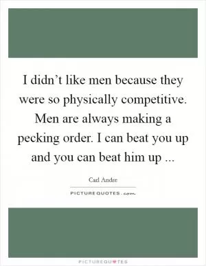 I didn’t like men because they were so physically competitive. Men are always making a pecking order. I can beat you up and you can beat him up  Picture Quote #1