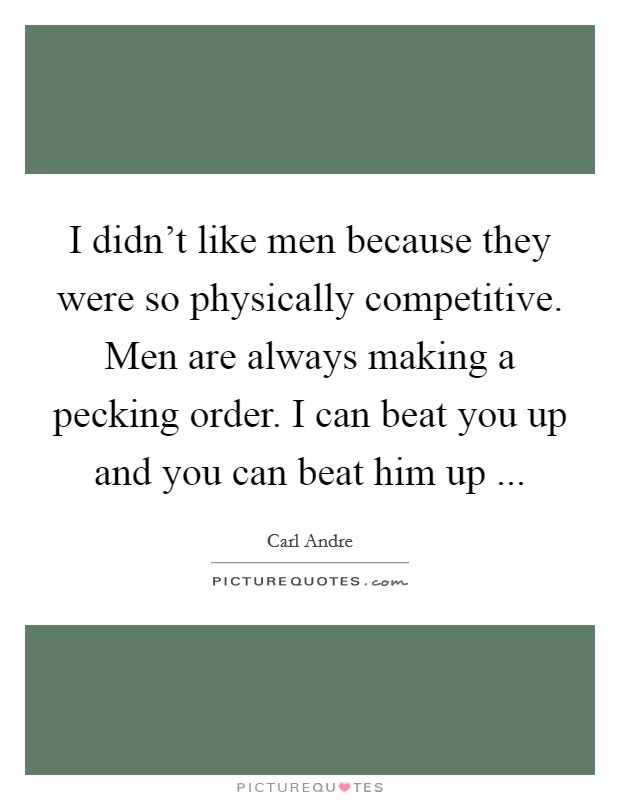 I didn't like men because they were so physically competitive. Men are always making a pecking order. I can beat you up and you can beat him up ... Picture Quote #1