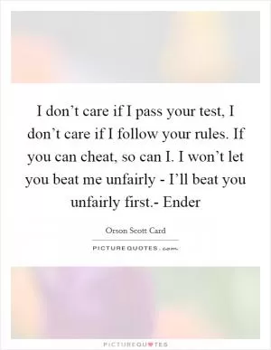 I don’t care if I pass your test, I don’t care if I follow your rules. If you can cheat, so can I. I won’t let you beat me unfairly - I’ll beat you unfairly first.- Ender Picture Quote #1