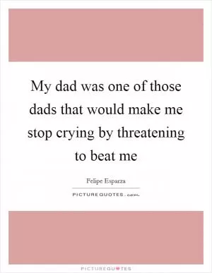 My dad was one of those dads that would make me stop crying by threatening to beat me Picture Quote #1