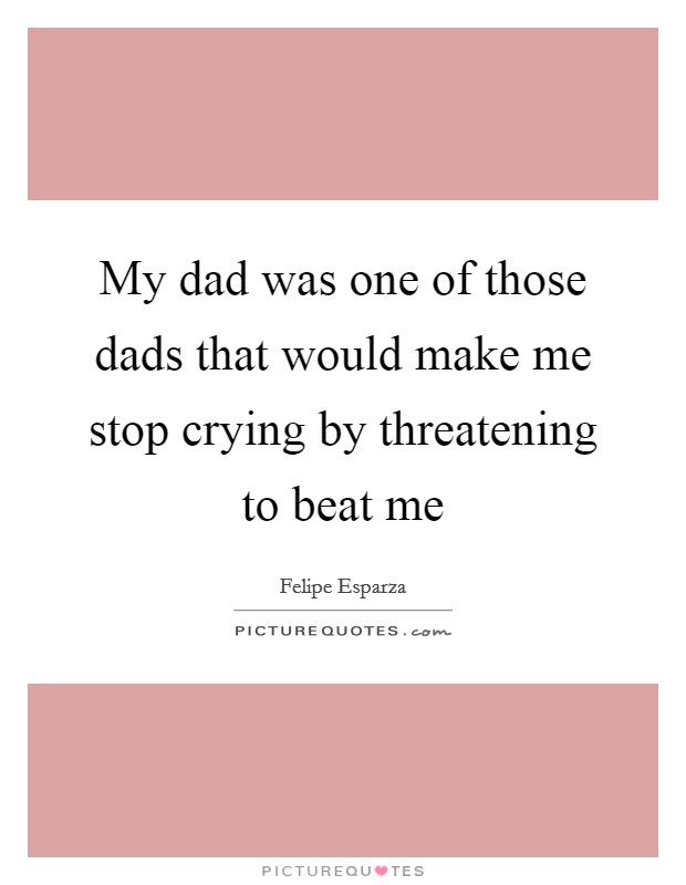 My dad was one of those dads that would make me stop crying by threatening to beat me Picture Quote #1