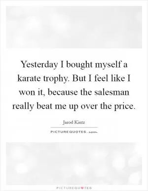 Yesterday I bought myself a karate trophy. But I feel like I won it, because the salesman really beat me up over the price Picture Quote #1