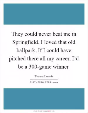 They could never beat me in Springfield. I loved that old ballpark. If I could have pitched there all my career, I’d be a 300-game winner Picture Quote #1