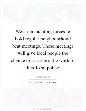 We are mandating forces to hold regular neighbourhood beat meetings. These meetings will give local people the chance to scrutinise the work of their local police Picture Quote #1