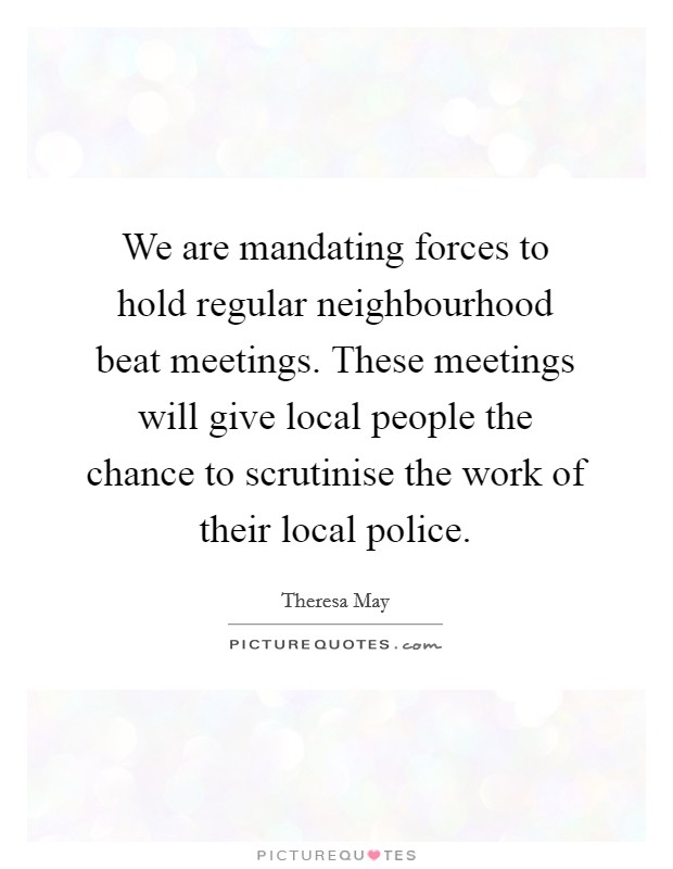 We are mandating forces to hold regular neighbourhood beat meetings. These meetings will give local people the chance to scrutinise the work of their local police. Picture Quote #1
