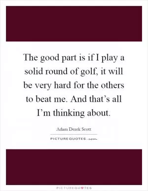 The good part is if I play a solid round of golf, it will be very hard for the others to beat me. And that’s all I’m thinking about Picture Quote #1