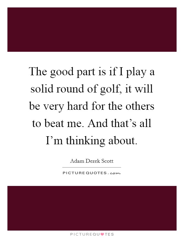 The good part is if I play a solid round of golf, it will be very hard for the others to beat me. And that's all I'm thinking about. Picture Quote #1
