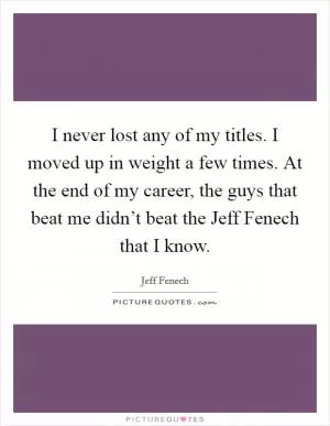 I never lost any of my titles. I moved up in weight a few times. At the end of my career, the guys that beat me didn’t beat the Jeff Fenech that I know Picture Quote #1