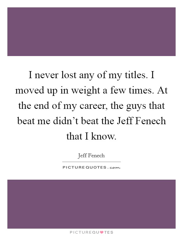 I never lost any of my titles. I moved up in weight a few times. At the end of my career, the guys that beat me didn't beat the Jeff Fenech that I know. Picture Quote #1
