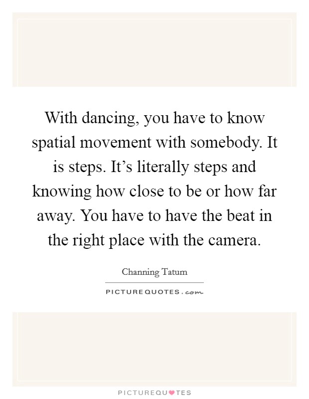 With dancing, you have to know spatial movement with somebody. It is steps. It's literally steps and knowing how close to be or how far away. You have to have the beat in the right place with the camera. Picture Quote #1