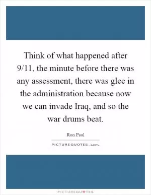 Think of what happened after 9/11, the minute before there was any assessment, there was glee in the administration because now we can invade Iraq, and so the war drums beat Picture Quote #1
