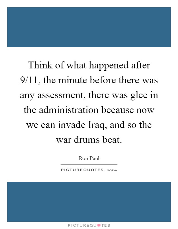 Think of what happened after 9/11, the minute before there was any assessment, there was glee in the administration because now we can invade Iraq, and so the war drums beat. Picture Quote #1
