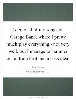 I demo all of my songs on Garage Band, where I pretty much play everything - not very well, but I manage to hammer out a drum beat and a bass idea Picture Quote #1