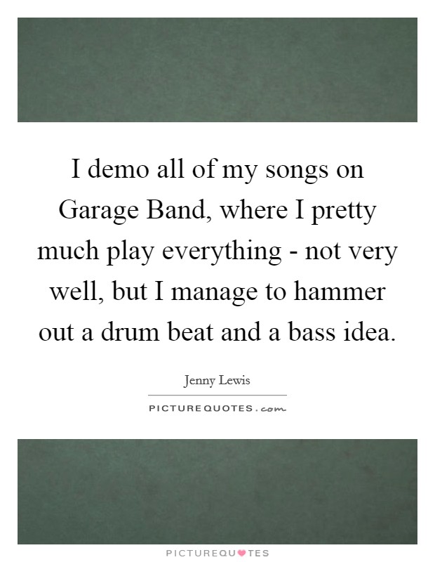 I demo all of my songs on Garage Band, where I pretty much play everything - not very well, but I manage to hammer out a drum beat and a bass idea. Picture Quote #1
