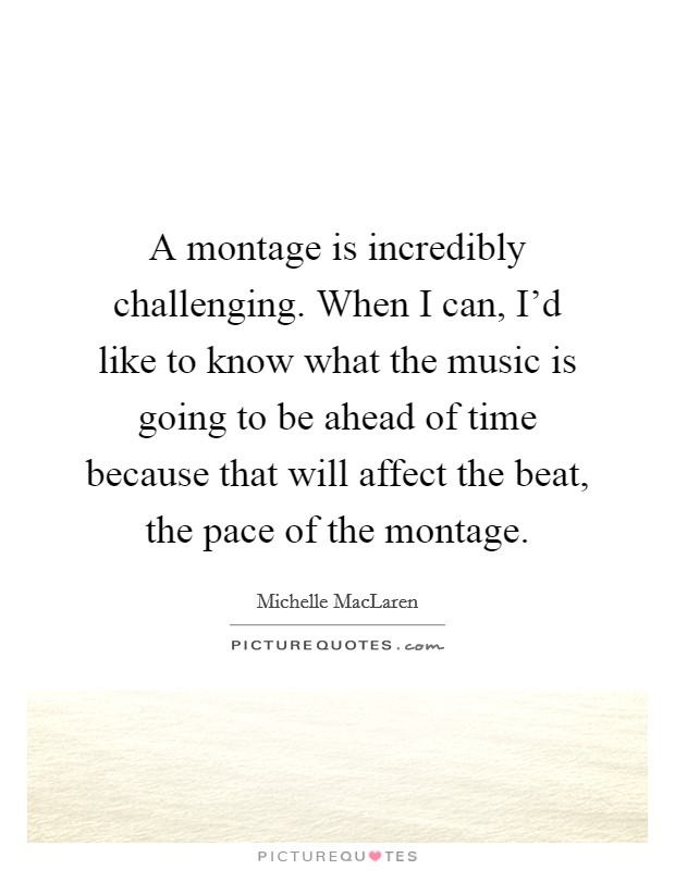 A montage is incredibly challenging. When I can, I'd like to know what the music is going to be ahead of time because that will affect the beat, the pace of the montage. Picture Quote #1