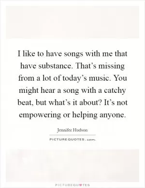 I like to have songs with me that have substance. That’s missing from a lot of today’s music. You might hear a song with a catchy beat, but what’s it about? It’s not empowering or helping anyone Picture Quote #1
