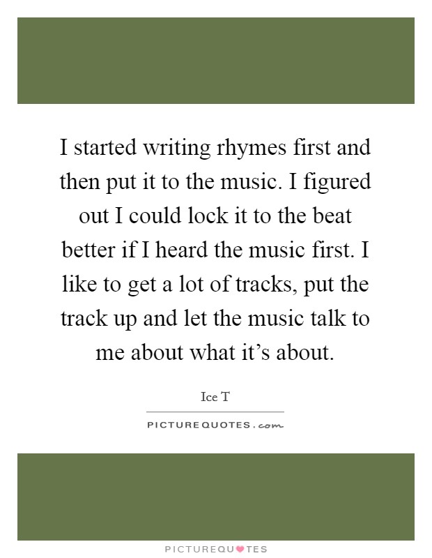 I started writing rhymes first and then put it to the music. I figured out I could lock it to the beat better if I heard the music first. I like to get a lot of tracks, put the track up and let the music talk to me about what it's about. Picture Quote #1