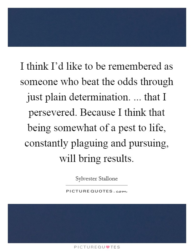I think I'd like to be remembered as someone who beat the odds through just plain determination. ... that I persevered. Because I think that being somewhat of a pest to life, constantly plaguing and pursuing, will bring results. Picture Quote #1
