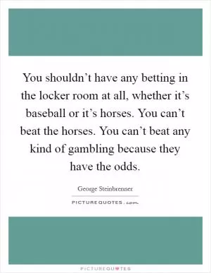 You shouldn’t have any betting in the locker room at all, whether it’s baseball or it’s horses. You can’t beat the horses. You can’t beat any kind of gambling because they have the odds Picture Quote #1